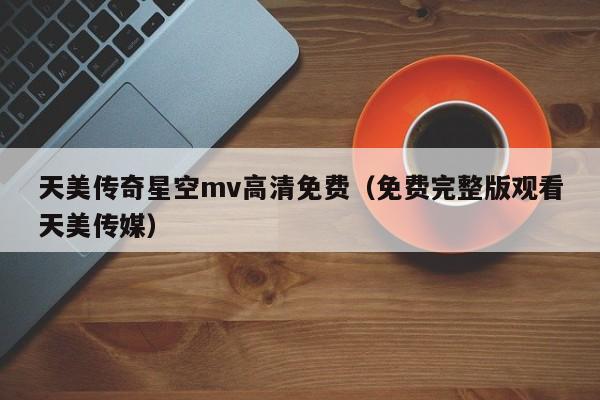 天美传奇星空mv高清免费（免费完整版观看天美传媒）