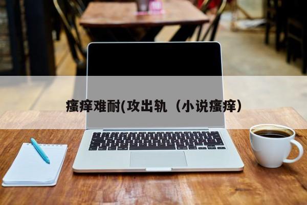 瘙痒难耐(攻出轨（小说瘙痒）
