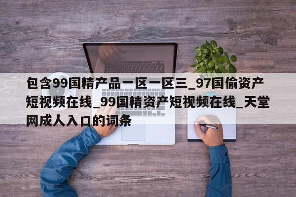 包含99国精产品一区一区三_97国偷资产短视频在线_99国精资产短视频在线_天堂网成人入口的词条