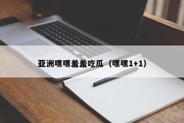亚洲嘿嘿羞羞吃瓜（嘿嘿1+1）