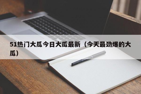 51热门大瓜今日大瓜最新（今天最劲爆的大瓜）