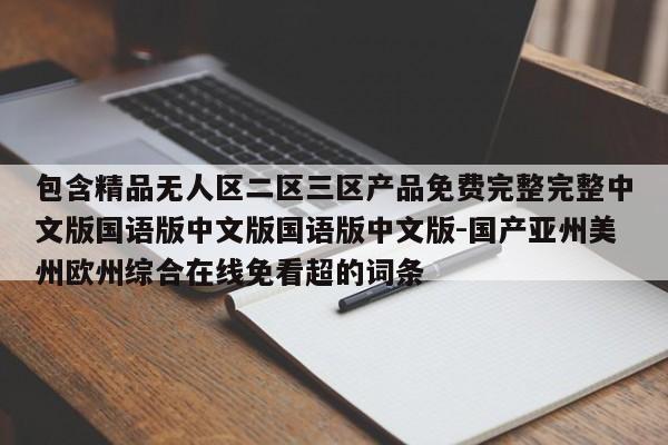 包含精品无人区二区三区产品免费完整完整中文版国语版中文版国语版中文版-国产亚州美州欧州综合在线免看超的词条