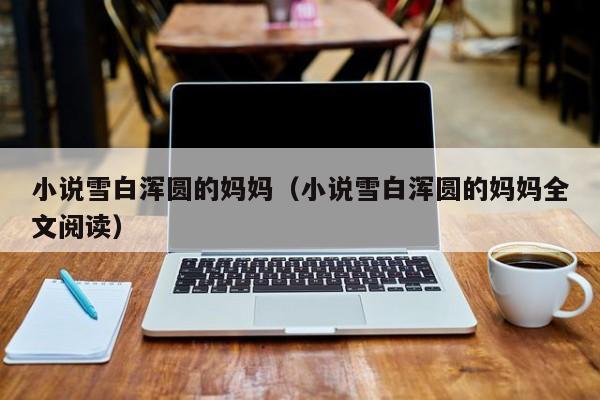 小说雪白浑圆的妈妈（小说雪白浑圆的妈妈全文阅读）