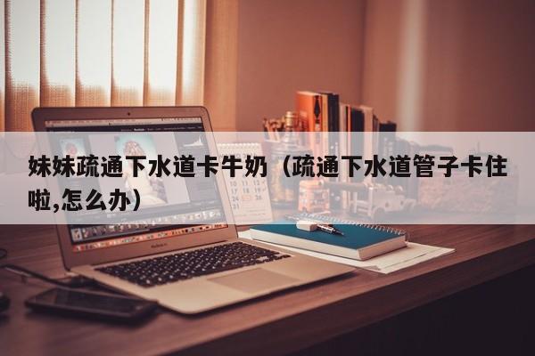 妹妹疏通下水道卡牛奶（疏通下水道管子卡住啦,怎么办）