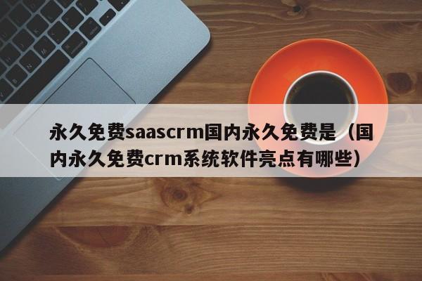 永久免费saascrm国内永久免费是（国内永久免费crm系统软件亮点有哪些）